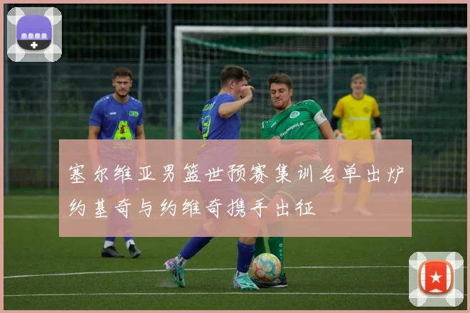 塞尔维亚男篮世预赛集训名单出炉约基奇与约维奇携手出征