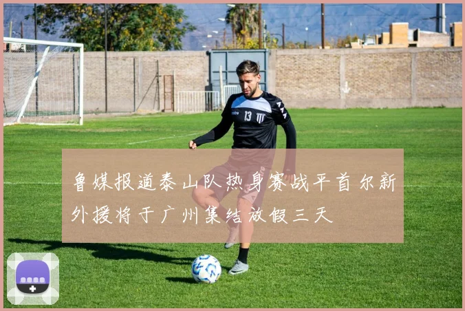 鲁媒报道泰山队热身赛战平首尔新外援将于广州集结放假三天