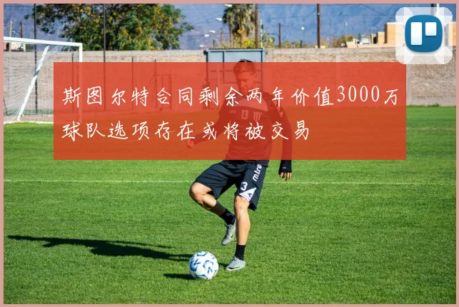 斯图尔特合同剩余两年价值3000万球队选项存在或将被交易