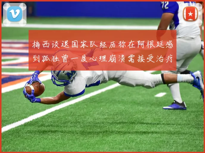 梅西谈退国家队经历称在阿根廷感到孤独曾一度心理崩溃需接受治疗