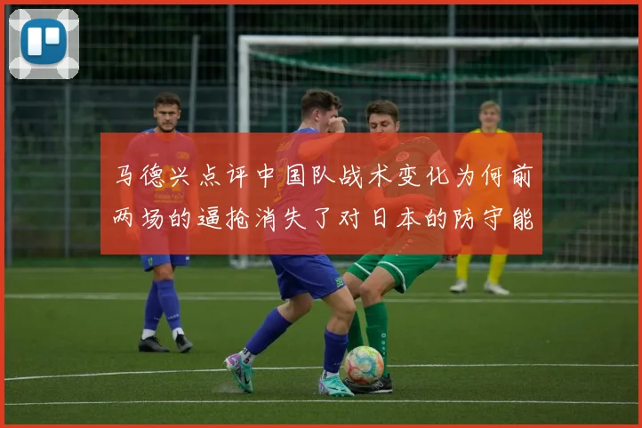 马德兴点评中国队战术变化为何前两场的逼抢消失了对日本的防守能否奏效