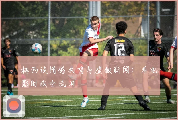 梅西谈情感共鸣与虚假新闻：看电影时我会流泪