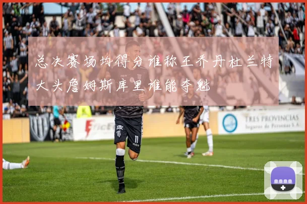 总决赛场均得分谁称王乔丹杜兰特大头詹姆斯库里谁能夺魁