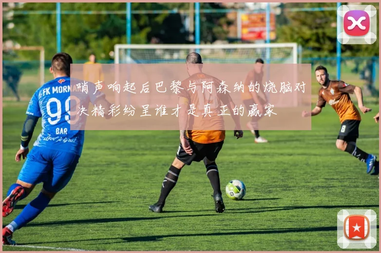 哨声响起后巴黎与阿森纳的烧脑对决精彩纷呈谁才是真正的赢家