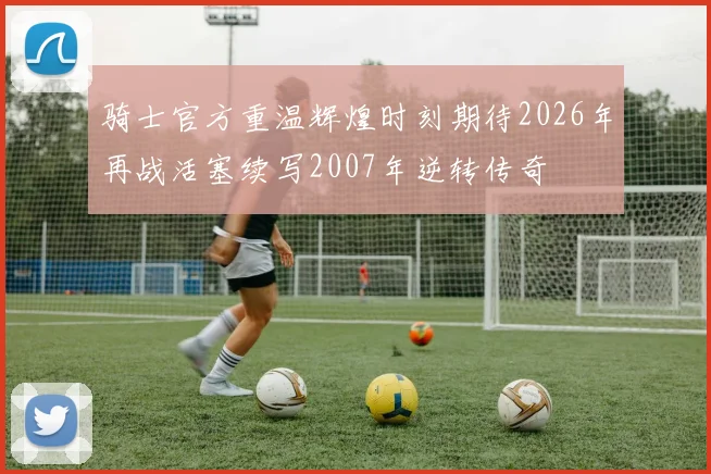 骑士官方重温辉煌时刻期待2026年再战活塞续写2007年逆转传奇