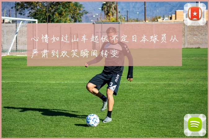 心情如过山车起伏不定日本球员从严肃到欢笑瞬间转变