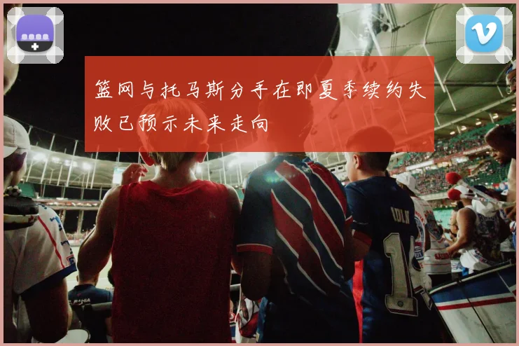 篮网与托马斯分手在即夏季续约失败已预示未来走向