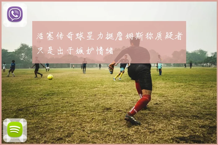 活塞传奇球星力挺詹姆斯称质疑者只是出于嫉妒情绪
