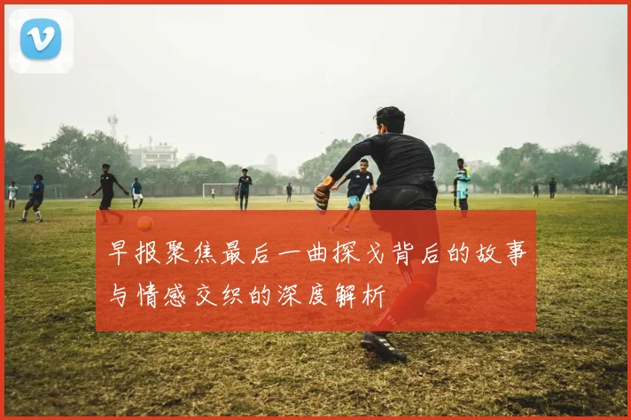 早报聚焦最后一曲探戈背后的故事与情感交织的深度解析