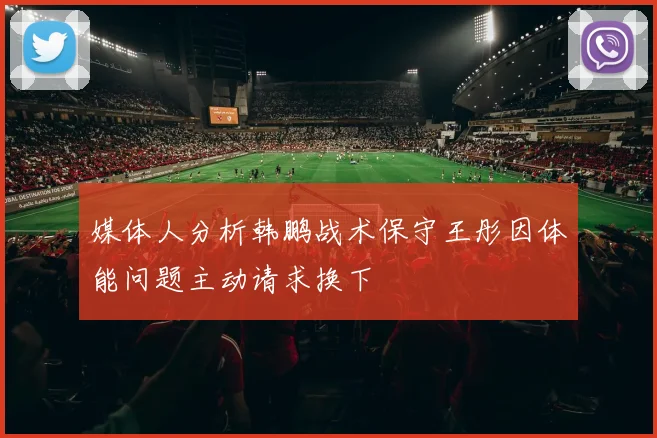 媒体人分析韩鹏战术保守王彤因体能问题主动请求换下