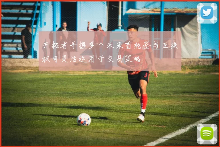 开拓者手握多个未来首轮签与互换权可灵活运用于交易策略