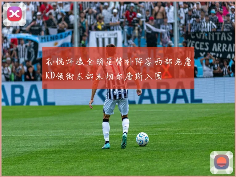 孙悦评选全明星替补阵容西部老詹KD领衔东部米切尔唐斯入围