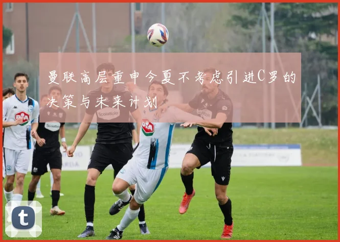 曼联高层重申今夏不考虑引进C罗的决策与未来计划