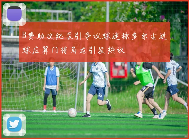 B费助攻纪录引争议球迷称多尔古进球应算门将乌龙引发热议