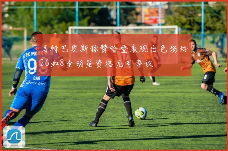 马特巴恩斯称赞哈登表现出色场均26加8全明星资格无可争议