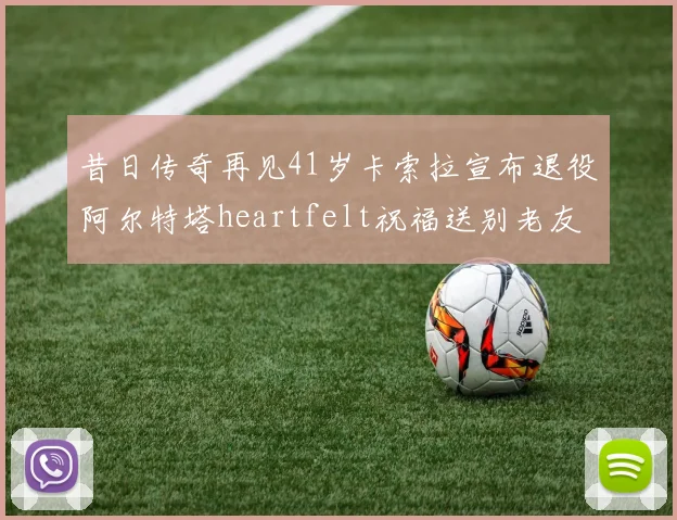 昔日传奇再见41岁卡索拉宣布退役阿尔特塔heartfelt祝福送别老友
