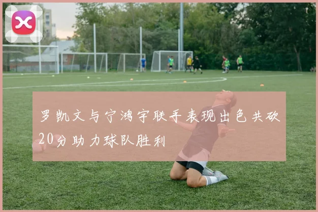 罗凯文与宁鸿宇联手表现出色共砍20分助力球队胜利