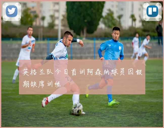 英格兰队今日首训阿森纳球员因假期缺席训练