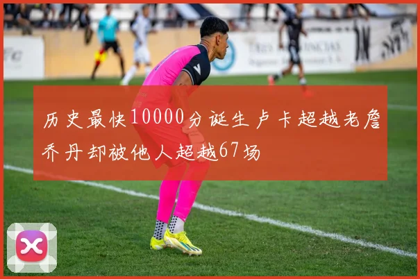 历史最快10000分诞生卢卡超越老詹乔丹却被他人超越67场