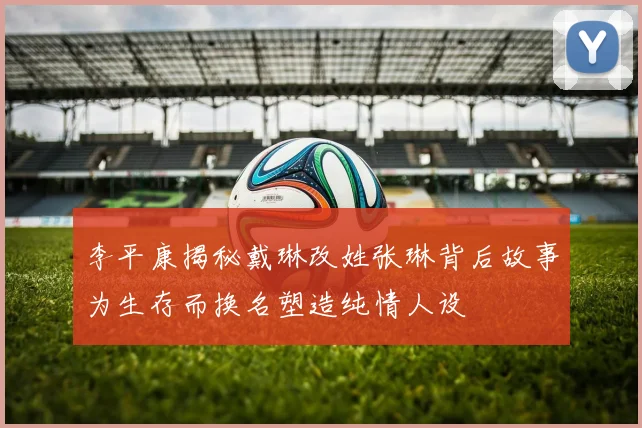 李平康揭秘戴琳改姓张琳背后故事为生存而换名塑造纯情人设